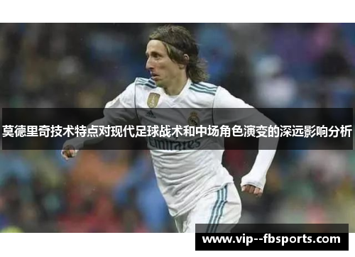 莫德里奇技术特点对现代足球战术和中场角色演变的深远影响分析 莫德里奇技术特点对现代足球战术和中场角色演变的深远影响分析