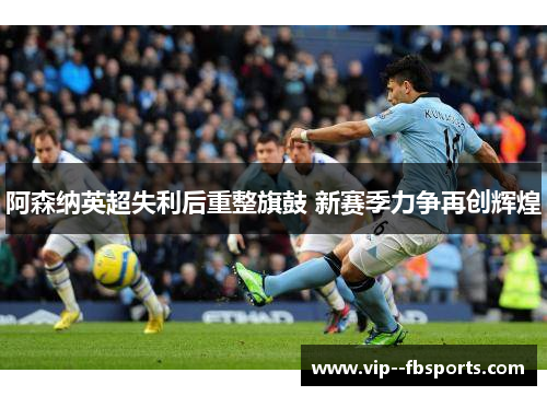 阿森纳英超失利后重整旗鼓 新赛季力争再创辉煌 阿森纳英超失利后重整旗鼓 新赛季力争再创辉煌